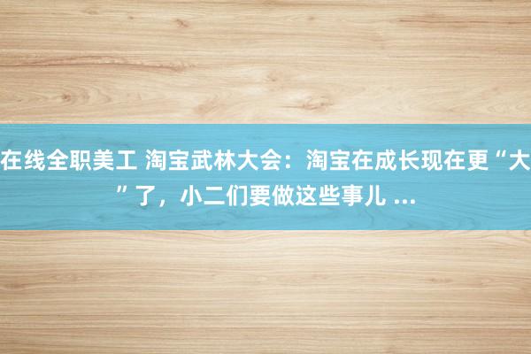 在线全职美工 淘宝武林大会：淘宝在成长现在更“大”了，小二们要做这些事儿 ...