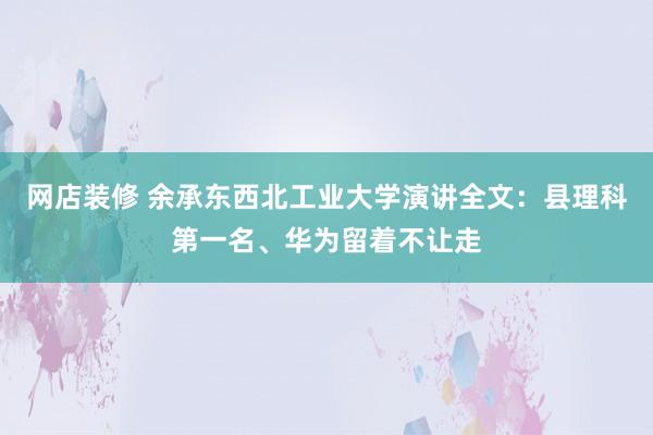 网店装修 余承东西北工业大学演讲全文：县理科第一名、华为留着不让走