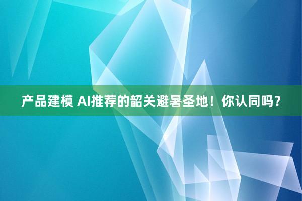 产品建模 AI推荐的韶关避暑圣地！你认同吗？