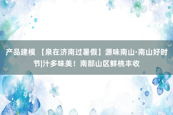 产品建模 【泉在济南过暑假】源味南山·南山好时节|汁多味美！南部山区鲜桃丰收