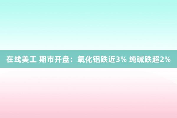 在线美工 期市开盘：氧化铝跌近3% 纯碱跌超2%