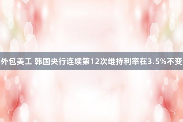 外包美工 韩国央行连续第12次维持利率在3.5%不变