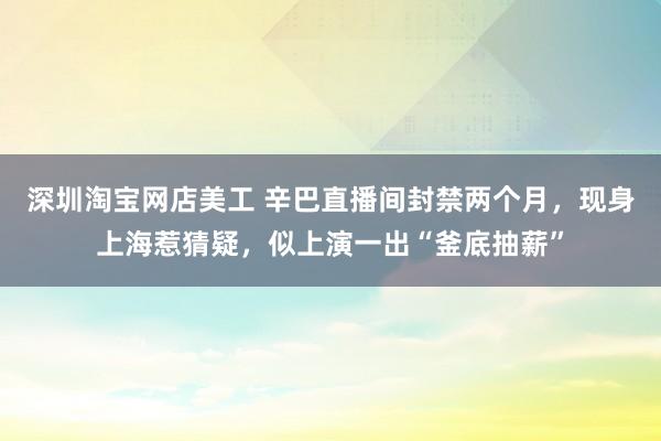 深圳淘宝网店美工 辛巴直播间封禁两个月，现身上海惹猜疑，似上演一出“釜底抽薪”