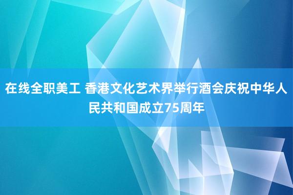 在线全职美工 香港文化艺术界举行酒会庆祝中华人民共和国成立75周年