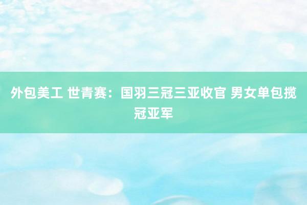 外包美工 世青赛：国羽三冠三亚收官 男女单包揽冠亚军