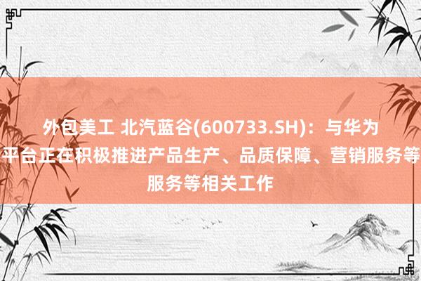 外包美工 北汽蓝谷(600733.SH)：与华为鸿蒙智行平台正在积极推进产品生产、品质保障、营销服务等相关工作