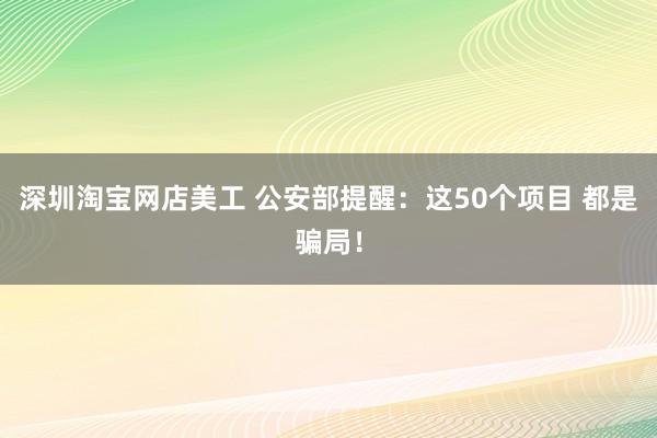 深圳淘宝网店美工 公安部提醒：这50个项目 都是骗局！